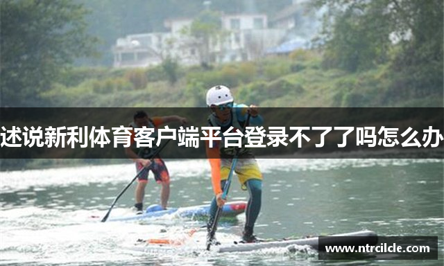 述说新利体育客户端平台登录不了了吗怎么办